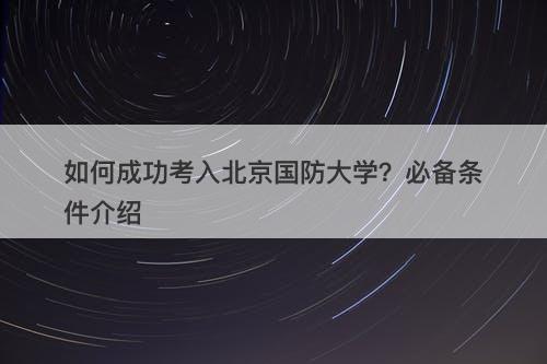 如何成功考入北京国防大学？必备条件介绍