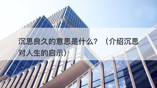 沉思良久的意思是什么？（介绍沉思对人生的启示）