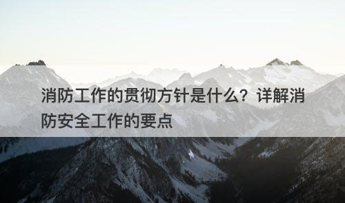 消防工作的贯彻方针是什么？详解消防安全工作的要点