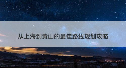 从上海到黄山的最佳路线规划攻略