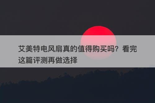 艾美特电风扇真的值得购买吗？看完这篇评测再做选择