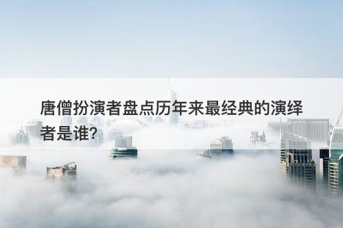 唐僧扮演者盘点历年来最经典的演绎者是谁？
