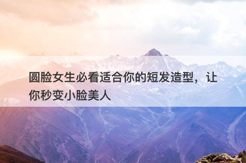 圆脸女生必看适合你的短发造型，让你秒变小脸美人