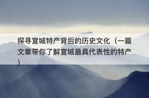 探寻宣城特产背后的历史文化（一篇文章带你了解宣城最具代表性的特产）