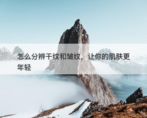 怎么分辨干纹和皱纹，让你的肌肤更年轻