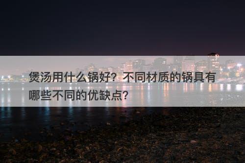 煲汤用什么锅好？不同材质的锅具有哪些不同的优缺点？