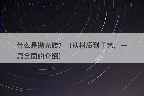 什么是抛光砖？（从材质到工艺，一篇全面的介绍）