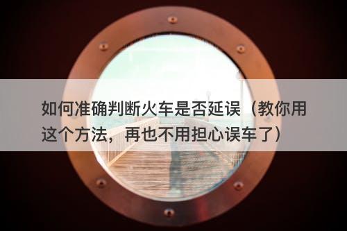 如何准确判断火车是否延误（教你用这个方法，再也不用担心误车了）