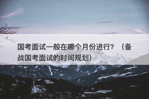 国考面试一般在哪个月份进行？（备战国考面试的时间规划）