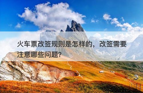 火车票改签规则是怎样的，改签需要注意哪些问题？