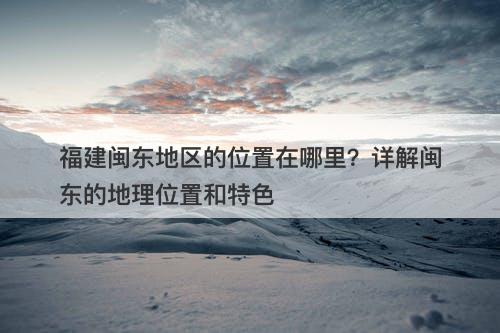 福建闽东地区的位置在哪里？详解闽东的地理位置和特色