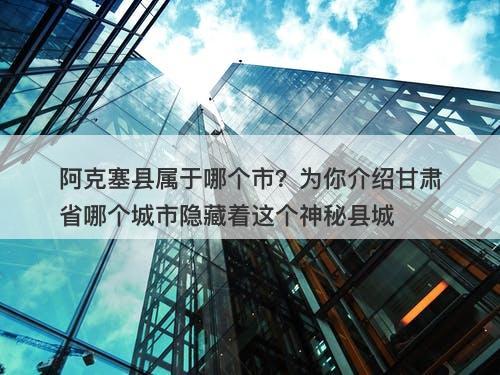 阿克塞县属于哪个市？为你介绍甘肃省哪个城市隐藏着这个神秘县城