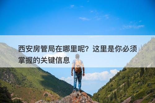 西安房管局在哪里呢？这里是你必须掌握的关键信息