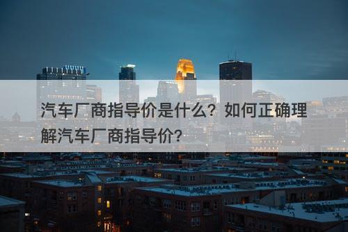 汽车厂商指导价是什么？如何正确理解汽车厂商指导价？