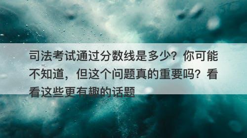 司法考试通过分数线是多少？你可能不知道，但这个问题真的重要吗？看看这些更有趣的话题