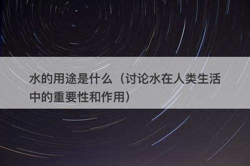 水的用途是什么（讨论水在人类生活中的重要性和作用）