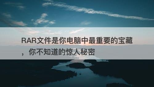 RAR文件是你电脑中最重要的宝藏，你不知道的惊人秘密