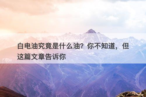 白电油究竟是什么油？你不知道，但这篇文章告诉你