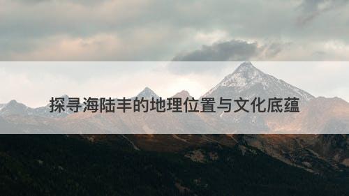 探寻海陆丰的地理位置与文化底蕴