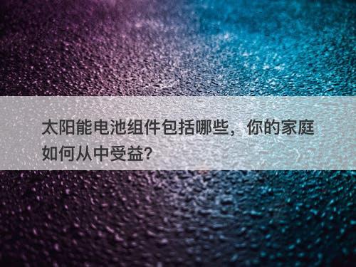 太阳能电池组件包括哪些，你的家庭如何从中受益？