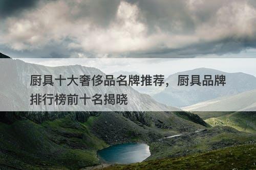 厨具十大奢侈品名牌推荐，厨具品牌排行榜前十名揭晓