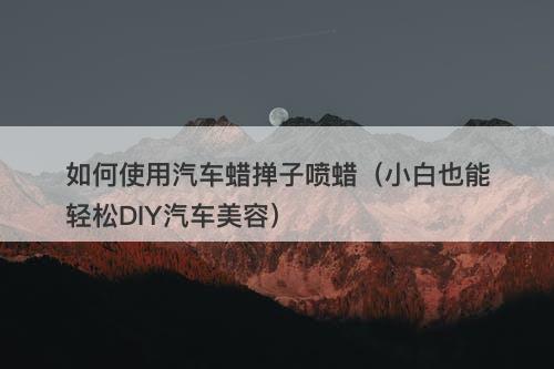 如何使用汽车蜡掸子喷蜡（小白也能轻松DIY汽车美容）