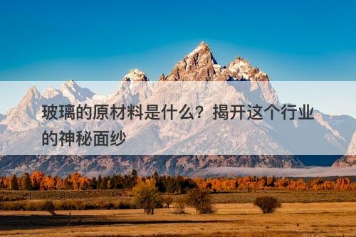 玻璃的原材料是什么？揭开这个行业的神秘面纱