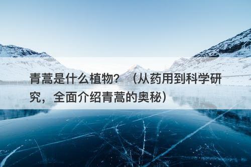青蒿是什么植物？（从药用到科学研究，全面介绍青蒿的奥秘）