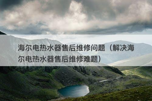海尔电热水器售后维修问题（解决海尔电热水器售后维修难题）