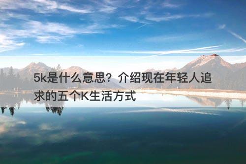 5k是什么意思？介绍现在年轻人追求的五个K生活方式