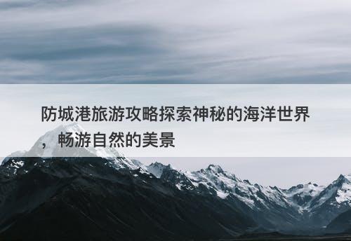 防城港旅游攻略探索神秘的海洋世界，畅游自然的美景