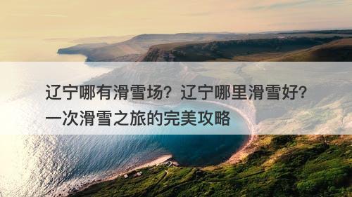 辽宁哪有滑雪场？辽宁哪里滑雪好？一次滑雪之旅的完美攻略