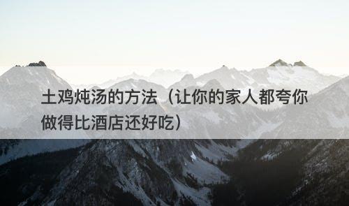 土鸡炖汤的方法（让你的家人都夸你做得比酒店还好吃）