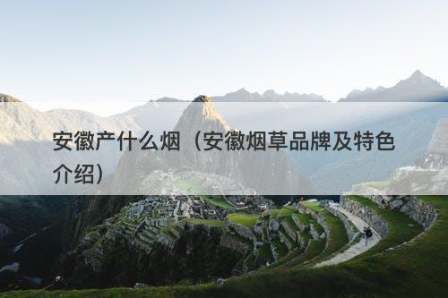 安徽产什么烟（安徽烟草品牌及特色介绍）