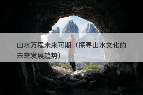 山水万程未来可期（探寻山水文化的未来发展趋势）