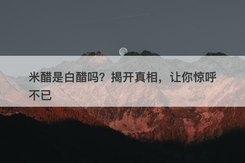 米醋是白醋吗？揭开真相，让你惊呼不已
