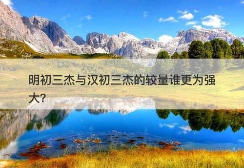 明初三杰与汉初三杰的较量谁更为强大？