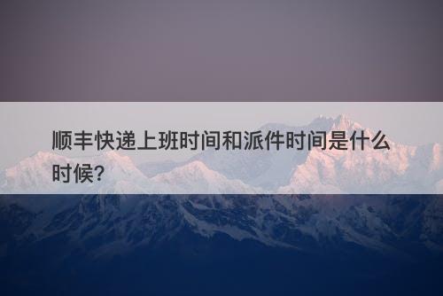 顺丰快递上班时间和派件时间是什么时候？