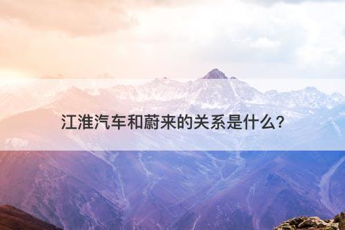 江淮汽车和蔚来的关系是什么？