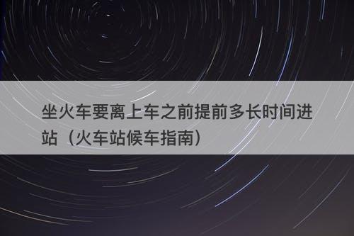 坐火车要离上车之前提前多长时间进站（火车站候车指南）