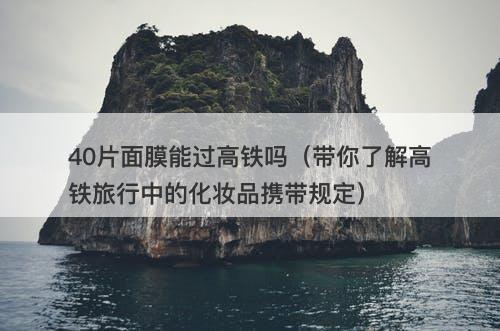 40片面膜能过高铁吗（带你了解高铁旅行中的化妆品携带规定）