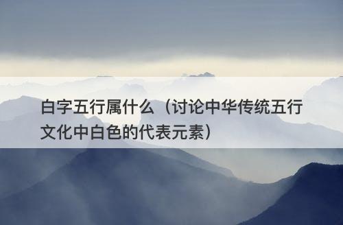 白字五行属什么（讨论中华传统五行文化中白色的代表元素）