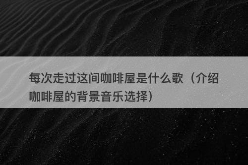 每次走过这间咖啡屋是什么歌（介绍咖啡屋的背景音乐选择）