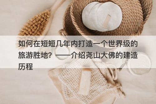 如何在短短几年内打造一个世界级的旅游胜地？——介绍尧山大佛的建造历程