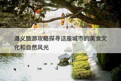 遵义旅游攻略探寻这座城市的美食文化和自然风光