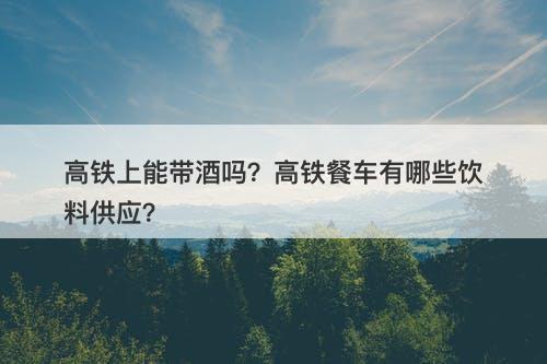 高铁上能带酒吗？高铁餐车有哪些饮料供应？