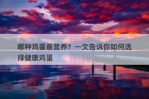 哪种鸡蛋最营养？一文告诉你如何选择健康鸡蛋