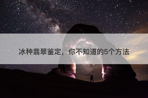 冰种翡翠鉴定，你不知道的5个方法