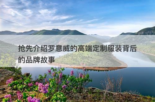 抢先介绍罗意威的高端定制服装背后的品牌故事