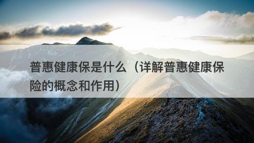 普惠健康保是什么（详解普惠健康保险的概念和作用）